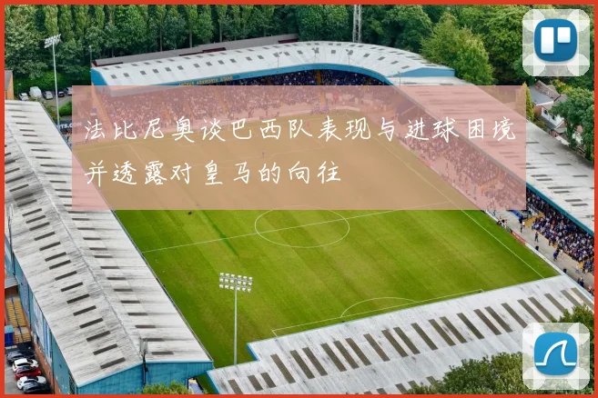 法比尼奥谈巴西队表现与进球困境并透露对皇马的向往