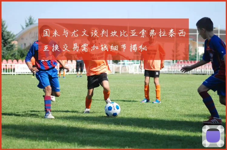 国米与尤文谈判坎比亚索弗拉泰西互换交易需加钱细节揭秘