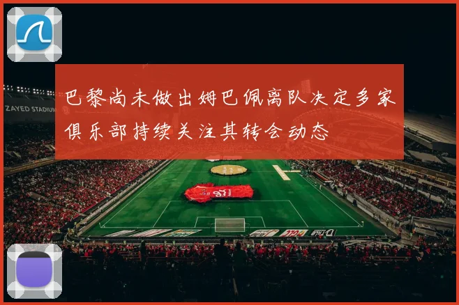 巴黎尚未做出姆巴佩离队决定多家俱乐部持续关注其转会动态