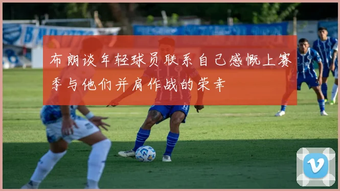 布朗谈年轻球员联系自己感慨上赛季与他们并肩作战的荣幸