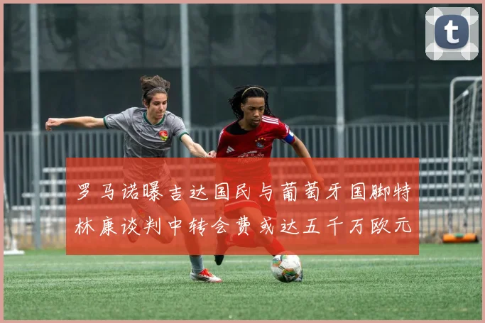 罗马诺曝吉达国民与葡萄牙国脚特林康谈判中转会费或达五千万欧元