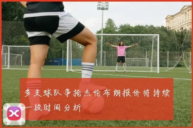 多支球队争抢杰伦布朗报价将持续一段时间分析