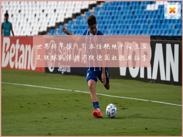 世界杯早报：日本惊艳绝平荷兰亚足联球队保持不败德国狂胜库拉索