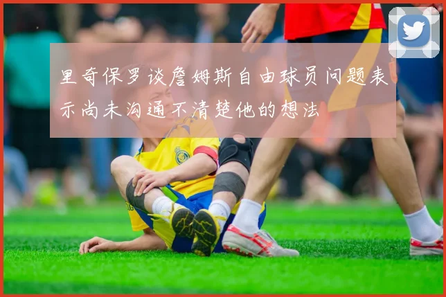 里奇保罗谈詹姆斯自由球员问题表示尚未沟通不清楚他的想法