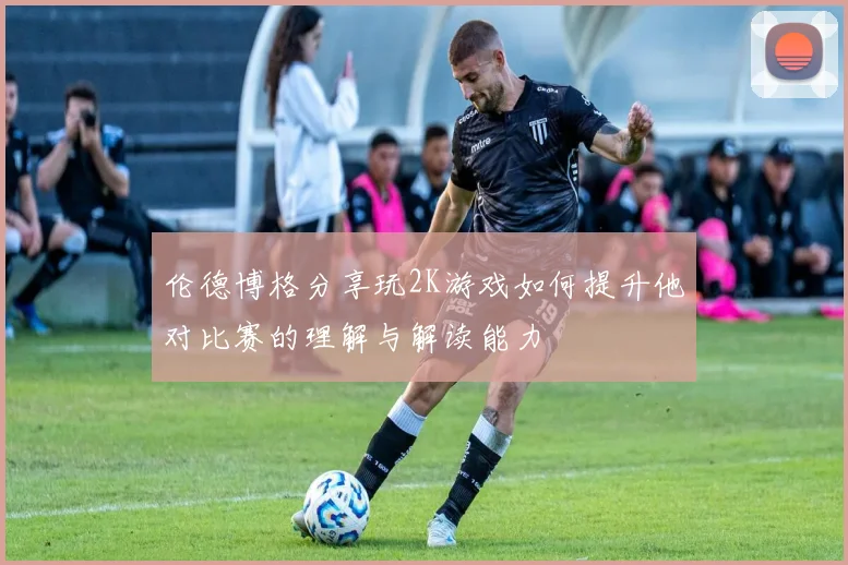 伦德博格分享玩2K游戏如何提升他对比赛的理解与解读能力