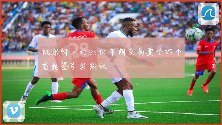 凯尔特人对杰伦布朗交易要价四个首轮签引发热议