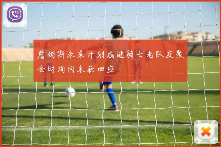 詹姆斯未来计划成谜骑士老队友聚会时询问未获回应