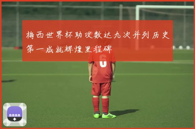 梅西世界杯助攻数达九次并列历史第一成就辉煌里程碑